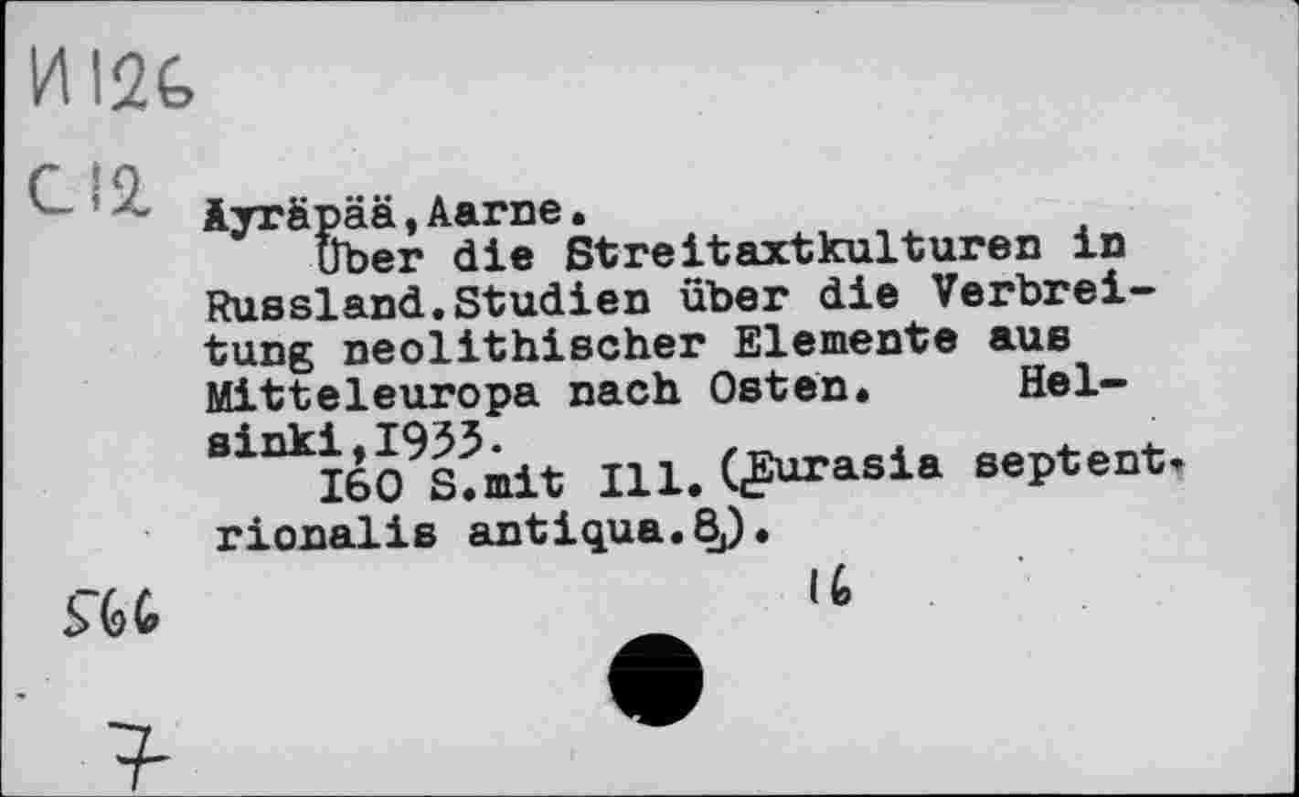 ﻿И 12t
iyrfipää,Aarne.
uber die ßtreitaxtkulturen in Russland.Studien über die Verbreitung neolithischer Elemente aus Mitteleuropa nach Osten. Helsinki, 1953.
160 S.mit Ill. ((Eurasia septent rionalis antiqua.ßj).
Ш
(6